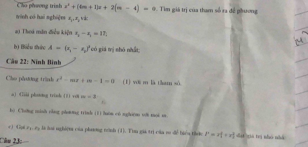 Cho phương trình x^2+(4m+1)x+2(m-4)=0. Tìm giá trị của tham số ra đề phương 
trình có hai nghiệm x_1, x_2 và: 
a) Thoả mãn điều kiện x_2-x_1=17
b) Biều thức A=(x_1-x_2)^2 có giá trị nhỏ nhất; 
Câu 22: Ninh Bình 
Cho phương trình x^2-mx+m-1=0 (1) với m là tham số. 
a) Giải phương trình (1) với m=3. 
b) Chứng minh rằng phương trình (1) luôn có nghiệm với mọi m. 
c) Gọi x_1.x_2 là hai nghiệm của phương trình (1). Tìm giá trị của m để biển thức P=x_1^2+x_2^2 đạt giá trị nhỏ nhà 
Câu 23: