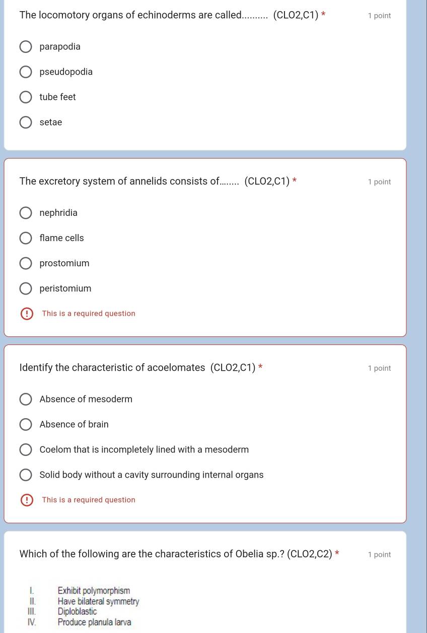 The locomotory organs of echinoderms are called........... (CLO2,C1) * 1 point
parapodia
pseudopodia
tube feet
setae
The excretory system of annelids consists of........ (CLO2,C1) * 1 point
nephridia
flame cells
prostomium
peristomium
This is a required question
Identify the characteristic of acoelomates (CLO2,C1) * 1 point
Absence of mesoderm
Absence of brain
Coelom that is incompletely lined with a mesoderm
Solid body without a cavity surrounding internal organs
This is a required question
Which of the following are the characteristics of Obelia sp.? (CLO2,C2) * 1 point
I. Exhibit polymorphism
II. Have bilateral symmetry
III. Diploblastic
IV. Produce planula larva