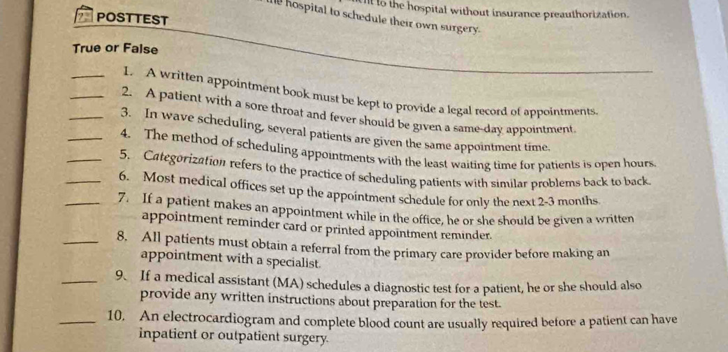 to the hospital without insurance preauthorization. 
?2 POSTTEST 
hospital to schedule their own surgery. 
True or False 
_I. A written appointment book must be kept to provide a legal record of appointments 
_2. A patient with a sore throat and fever should be given a same-day appointment 
_3. In wave scheduling, several patients are given the same appointment time. 
_4. The method of scheduling appointments with the least waiting time for patients is open hours. 
_5. Categorization refers to the practice of scheduling patients with similar problems back to back 
_6. Most medical offices set up the appointment schedule for only the next 2-3 months
_7. If a patient makes an appointment while in the office, he or she should be given a written 
appointment reminder card or printed appointment reminder. 
_8. All patients must obtain a referral from the primary care provider before making an 
appointment with a specialist. 
_9. If a medical assistant (MA) schedules a diagnostic test for a patient, he or she should also 
provide any written instructions about preparation for the test. 
_10. An electrocardiogram and complete blood count are usually required before a patient can have 
inpatient or outpatient surgery.