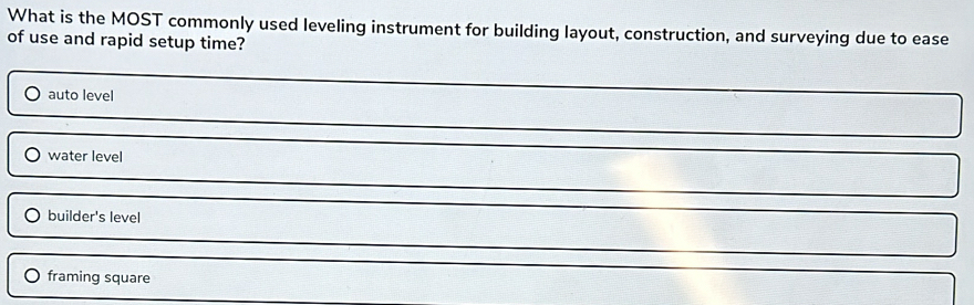 What is the MOST commonly used leveling instrument for building layout, construction, and surveying due to ease
of use and rapid setup time?
auto level
) water level
builder's level
framing square