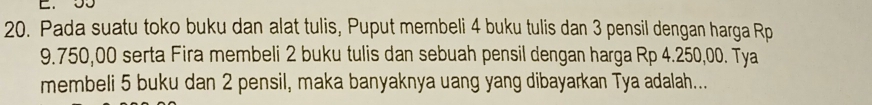 55
20. Pada suatu toko buku dan alat tulis, Puput membeli 4 buku tulis dan 3 pensil dengan harga Rp
9.750,00 serta Fira membeli 2 buku tulis dan sebuah pensil dengan harga Rp 4.250,00. Tya 
membeli 5 buku dan 2 pensil, maka banyaknya uang yang dibayarkan Tya adalah...