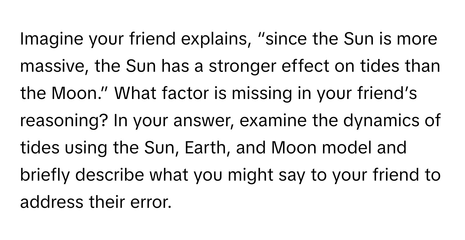 Imagine your friend explains, “since the Sun is more massive, the Sun has a stronger effect on tides than the Moon.” What factor is missing in your friend’s reasoning? In your answer, examine the dynamics of tides using the Sun, Earth, and Moon model and briefly describe what you might say to your friend to address their error.