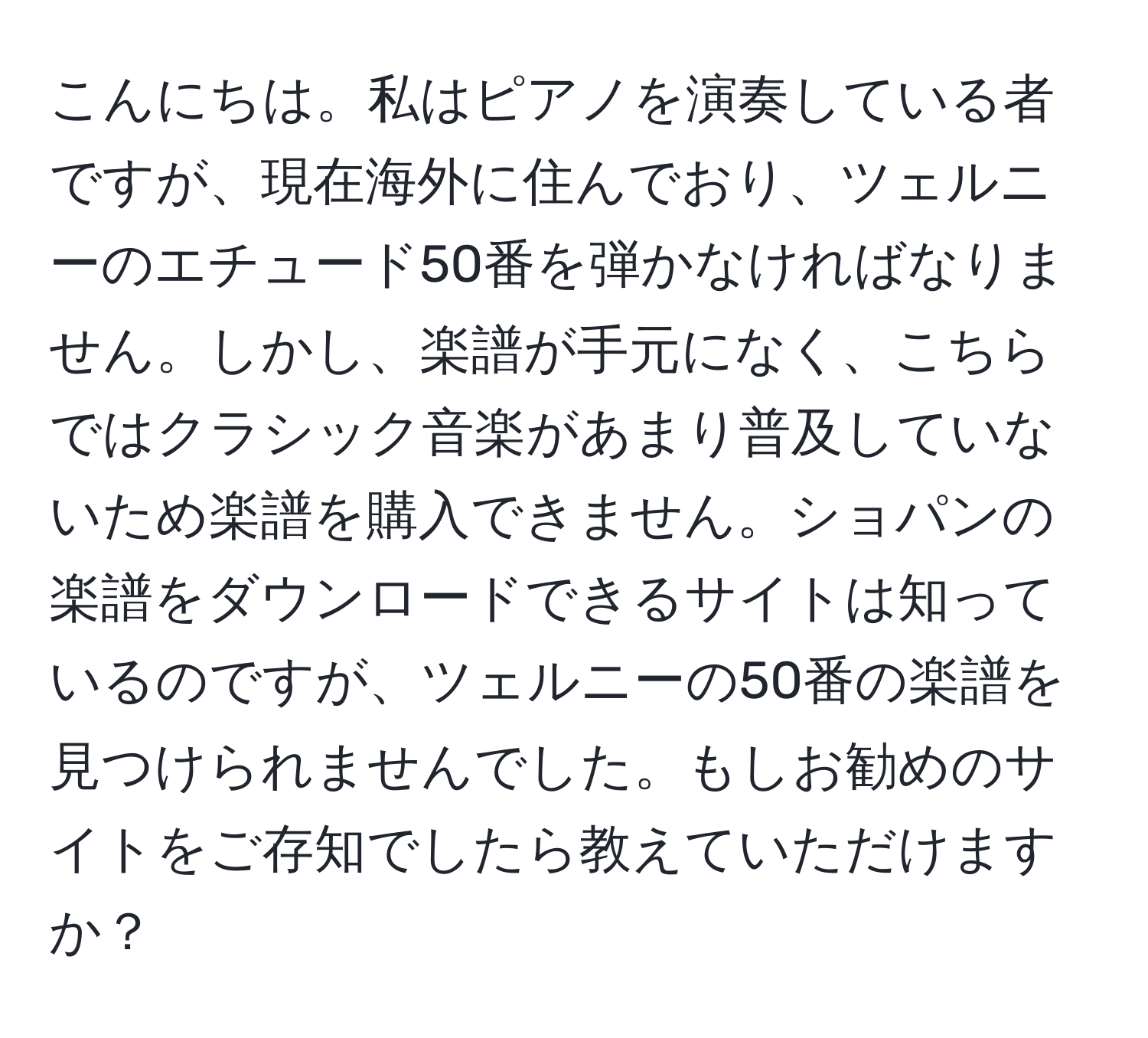 こんにちは。私はピアノを演奏している者ですが、現在海外に住んでおり、ツェルニーのエチュード50番を弾かなければなりません。しかし、楽譜が手元になく、こちらではクラシック音楽があまり普及していないため楽譜を購入できません。ショパンの楽譜をダウンロードできるサイトは知っているのですが、ツェルニーの50番の楽譜を見つけられませんでした。もしお勧めのサイトをご存知でしたら教えていただけますか？