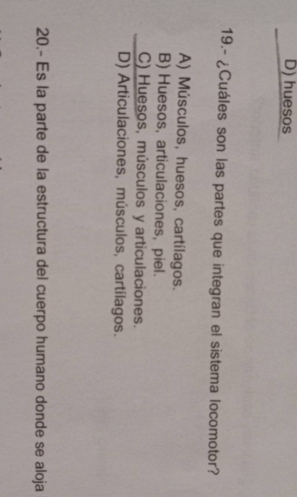 D) huesos
19.- ¿Cuáles son las partes que integran el sistema locomotor?
A) Músculos, huesos, cartílagos.
B) Huesos, articulaciones, piel.
C) Huesos, músculos y articulaciones.
D) Articulaciones, músculos, cartílagos.
20.- Es la parte de la estructura del cuerpo humano donde se aloja