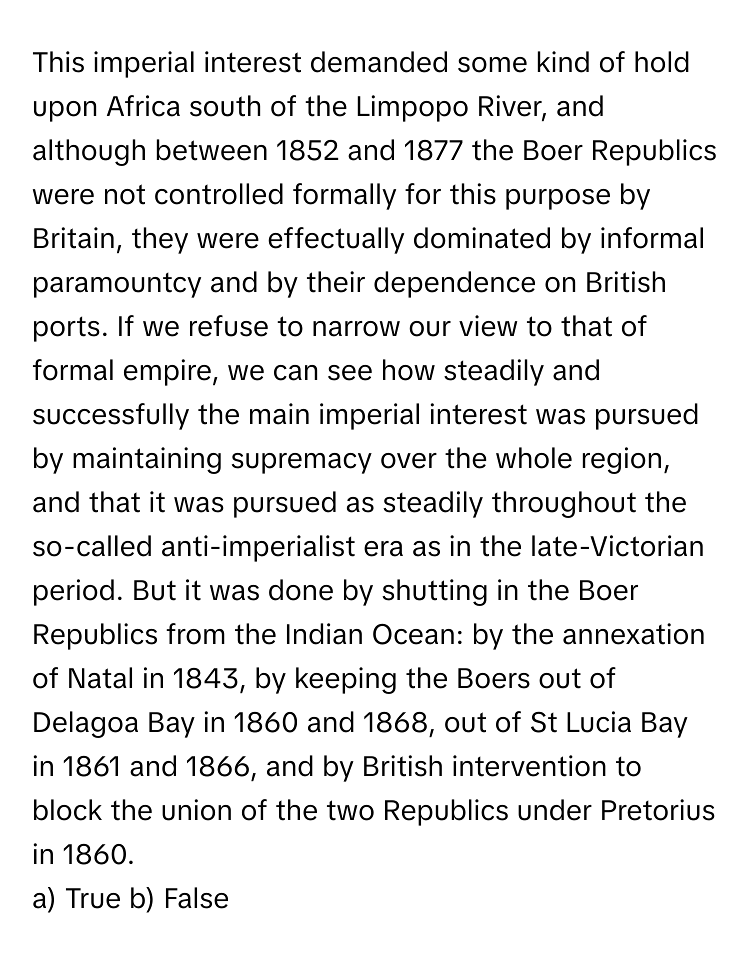 This imperial interest demanded some kind of hold upon Africa south of the Limpopo River, and although between 1852 and 1877 the Boer Republics were not controlled formally for this purpose by Britain, they were effectually dominated by informal paramountcy and by their dependence on British ports. If we refuse to narrow our view to that of formal empire, we can see how steadily and successfully the main imperial interest was pursued by maintaining supremacy over the whole region, and that it was pursued as steadily throughout the so-called anti-imperialist era as in the late-Victorian period. But it was done by shutting in the Boer Republics from the Indian Ocean: by the annexation of Natal in 1843, by keeping the Boers out of Delagoa Bay in 1860 and 1868, out of St Lucia Bay in 1861 and 1866, and by British intervention to block the union of the two Republics under Pretorius in 1860.

a) True b) False