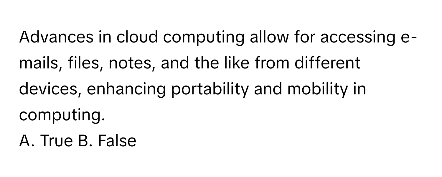 Advances in cloud computing allow for accessing e-mails, files, notes, and the like from different devices, enhancing portability and mobility in computing.

A. True B. False