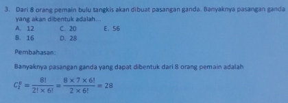 Dari 8 orang pemain bulu tangkis akan dibuat pasangan ganda. Banyaknya pasangan ganda
yang akan dibentuk adalah...
A. 12 C. 20 E. 56
B. 16 D. 28
Pembahasan:
Banyaknya pasangan ganda yang dapat dibentuk dari 8 orang pemain adalah
C_2^(8=frac 8!)2!* 6!= (8* 7* 6!)/2* 6! =28