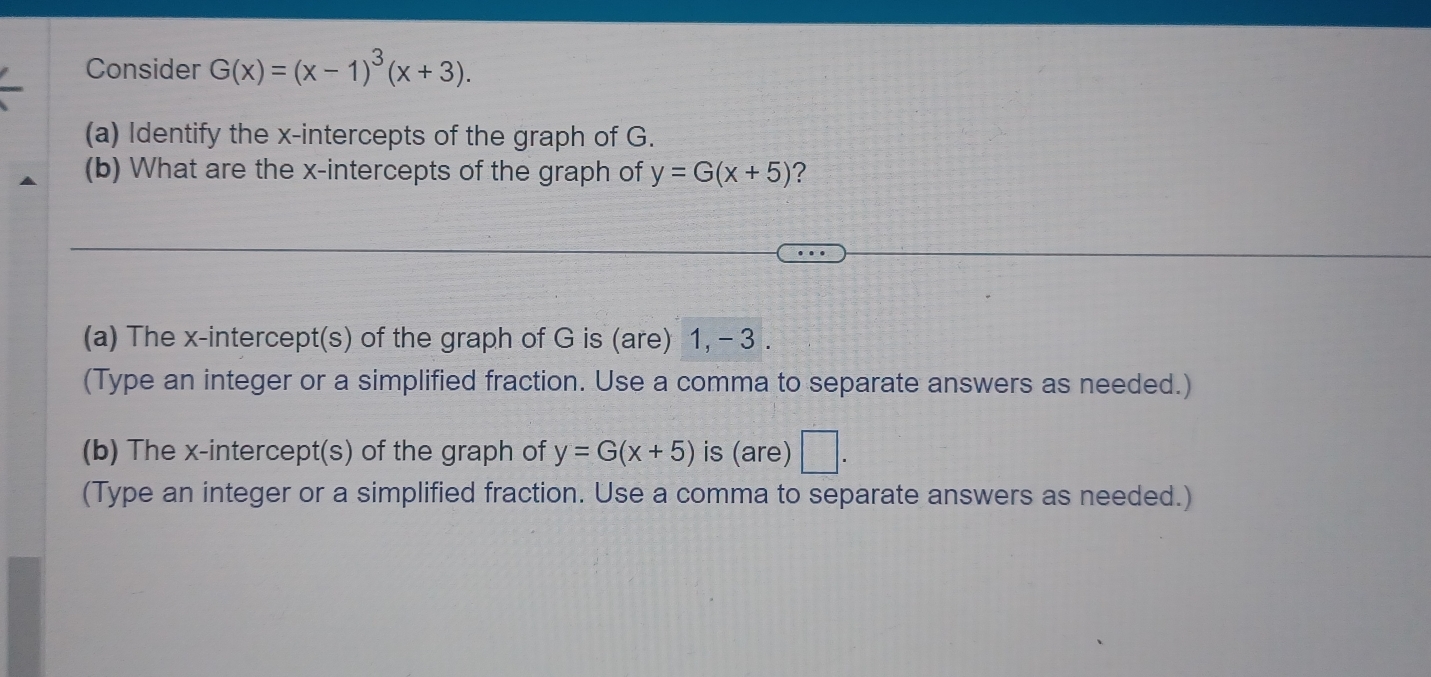 Consider G(x)=(x-1)^3(x+3). 
(a) Identify the x-intercepts of the graph of G. 
(b) What are the x-intercepts of the graph of y=G(x+5) ? 
(a) The x-intercept(s) of the graph of G is (are) 1, - 3. 
(Type an integer or a simplified fraction. Use a comma to separate answers as needed.) 
(b) The x-intercept(s) of the graph of y=G(x+5) is (are) □ . 
(Type an integer or a simplified fraction. Use a comma to separate answers as needed.)