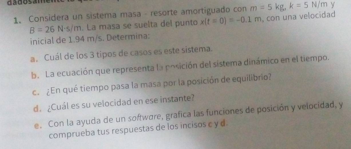 dadosamen 
1. Considera un sistema masa - resorte amortiguado con m=5kg, k=5N/m y
B=26N· s/m. La masa se suelta del punto x(t=0)=-0.1m , con una velocidad 
inicial de 1.94 m/s. Determina: 
a. Cuál de los 3 tipos de casos es este sistema. 
b. La ecuación que representa la posición del sistema dinámico en el tiempo. 
c. ¿En qué tiempo pasa la masa por la posición de equilibrio? 
d.¿Cuál es su velocidad en ese instante? 
e. Con la ayuda de un software, grafica las funciones de posición y velocidad, y 
comprueba tus respuestas de los incisos c y d.