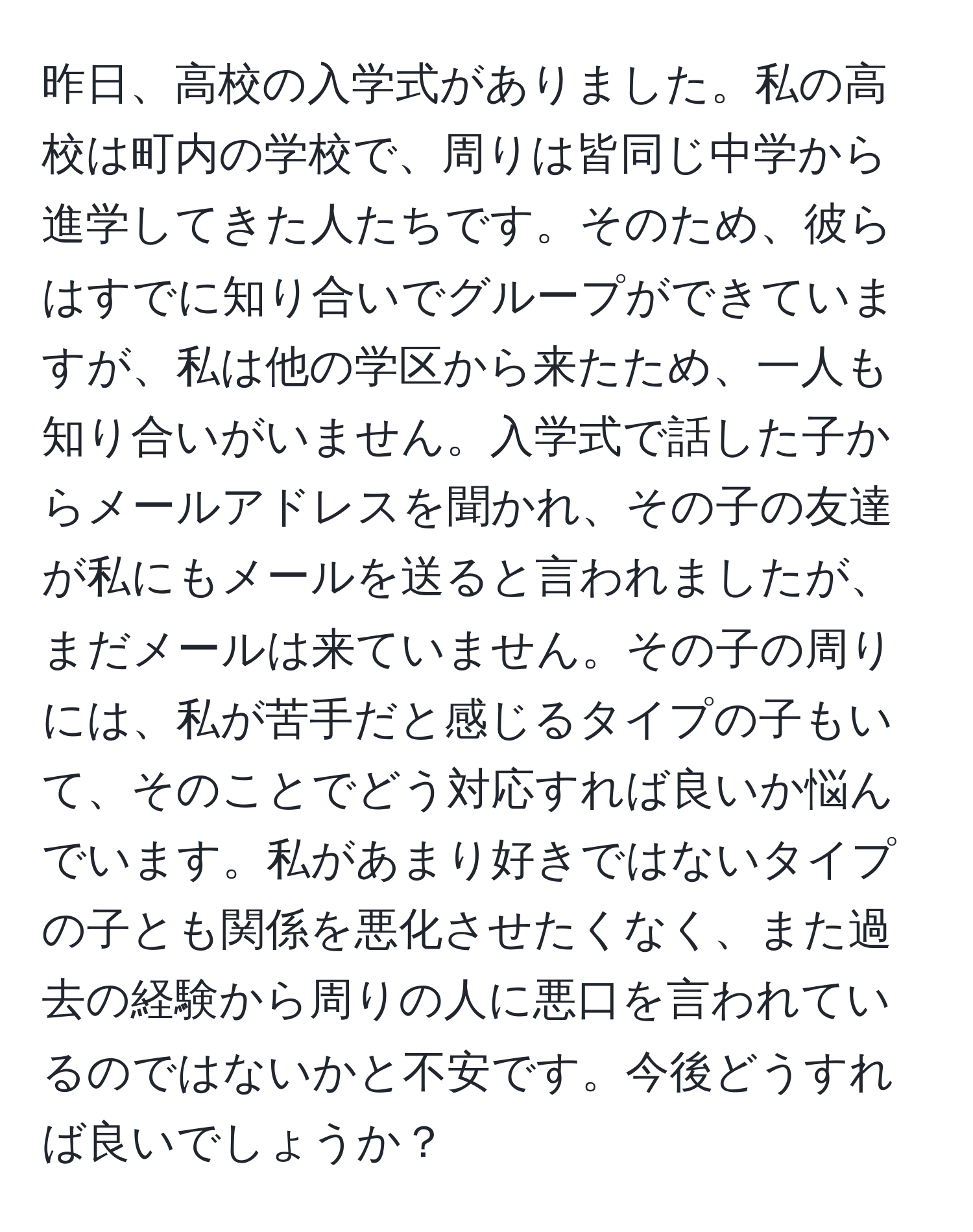 昨日、高校の入学式がありました。私の高校は町内の学校で、周りは皆同じ中学から進学してきた人たちです。そのため、彼らはすでに知り合いでグループができていますが、私は他の学区から来たため、一人も知り合いがいません。入学式で話した子からメールアドレスを聞かれ、その子の友達が私にもメールを送ると言われましたが、まだメールは来ていません。その子の周りには、私が苦手だと感じるタイプの子もいて、そのことでどう対応すれば良いか悩んでいます。私があまり好きではないタイプの子とも関係を悪化させたくなく、また過去の経験から周りの人に悪口を言われているのではないかと不安です。今後どうすれば良いでしょうか？