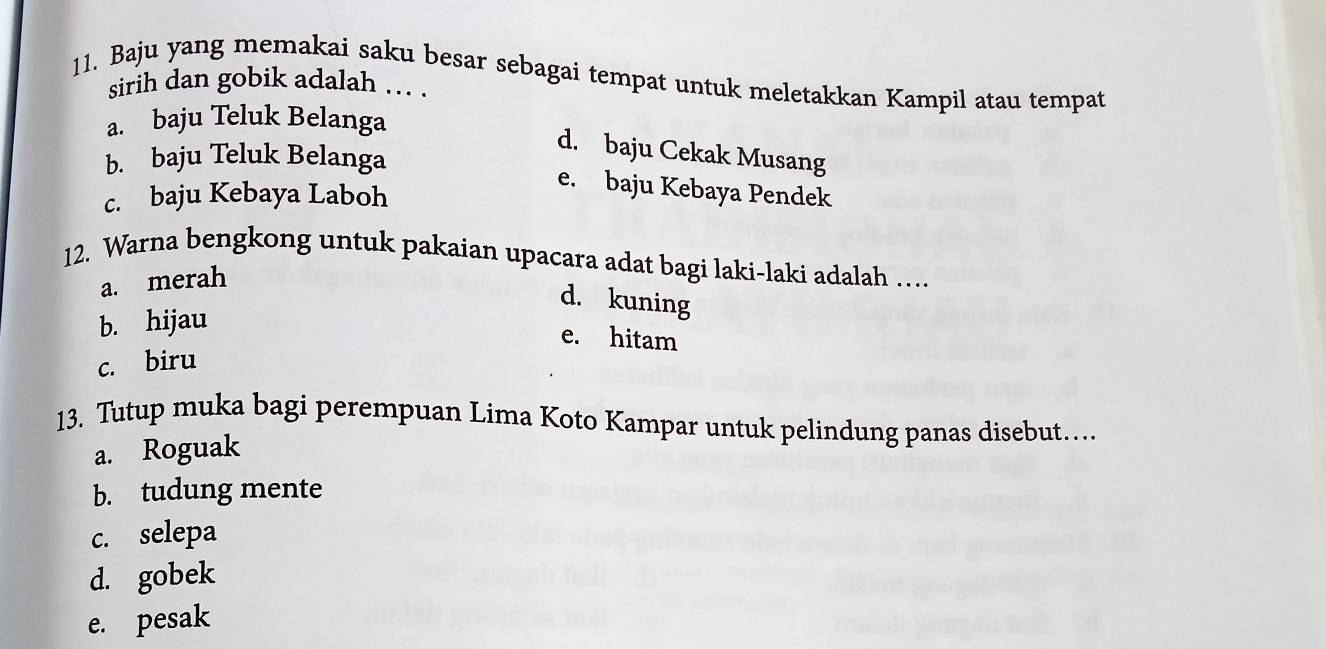 Baju yang memakai saku besar sebagai tempat untuk meletakkan Kampil atau tempat
sirih dan gobik adalah ... .
a. baju Teluk Belanga
d. baju Cekak Musang
b. baju Teluk Belanga
e. baju Kebaya Pendek
c. baju Kebaya Laboh
12. Warna bengkong untuk pakaian upacara adat bagi laki-laki adalah …
a. merah
d. kuning
b. hijau
e. hitam
c. biru
13. Tutup muka bagi perempuan Lima Koto Kampar untuk pelindung panas disebut……
a. Roguak
b. tudung mente
c. selepa
d. gobek
e. pesak