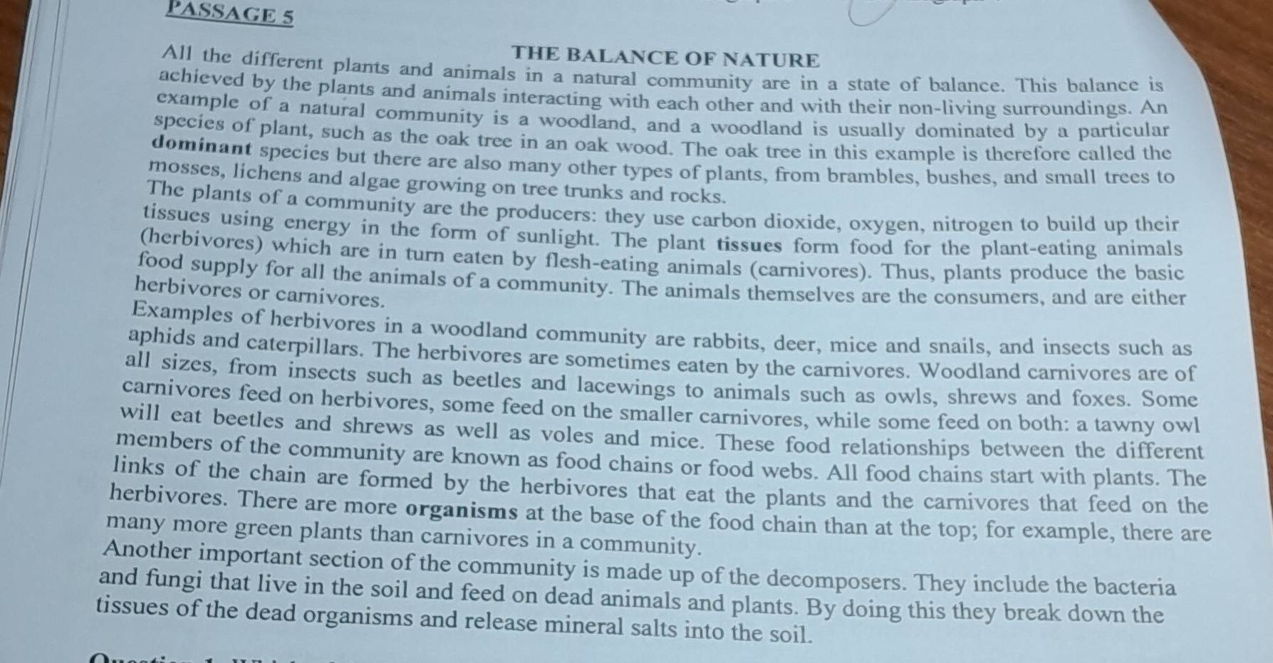 PASSAGE 5
THE BALANCE OF NATURE
All the different plants and animals in a natural community are in a state of balance. This balance is
achieved by the plants and animals interacting with each other and with their non-living surroundings. An
example of a natural community is a woodland, and a woodland is usually dominated by a particular
species of plant, such as the oak tree in an oak wood. The oak tree in this example is therefore called the
dominant species but there are also many other types of plants, from brambles, bushes, and small trees to
mosses, lichens and algae growing on tree trunks and rocks.
The plants of a community are the producers: they use carbon dioxide, oxygen, nitrogen to build up their
tissues using energy in the form of sunlight. The plant tissues form food for the plant-eating animals
(herbivores) which are in turn eaten by flesh-eating animals (carnivores). Thus, plants produce the basic
food supply for all the anímals of a community. The animals themselves are the consumers, and are either
herbivores or carnivores.
Examples of herbivores in a woodland community are rabbits, deer, mice and snails, and insects such as
aphids and caterpillars. The herbivores are sometimes eaten by the carnivores. Woodland carnivores are of
all sizes, from insects such as beetles and lacewings to animals such as owls, shrews and foxes. Some
carnivores feed on herbivores, some feed on the smaller carnivores, while some feed on both: a tawny owl
will eat beetles and shrews as well as voles and mice. These food relationships between the different
members of the community are known as food chains or food webs. All food chains start with plants. The
links of the chain are formed by the herbivores that eat the plants and the carnivores that feed on the
herbivores. There are more organisms at the base of the food chain than at the top; for example, there are
many more green plants than carnivores in a community.
Another important section of the community is made up of the decomposers. They include the bacteria
and fungi that live in the soil and feed on dead animals and plants. By doing this they break down the
tissues of the dead organisms and release mineral salts into the soil.