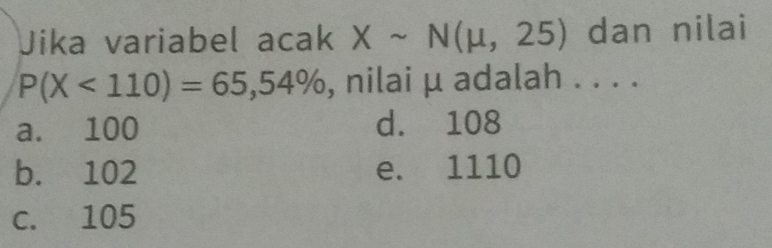 Jika variabel acak Xsim N(mu ,25) dan nilai
P(X<110)=65,54% , nilai μ adalah . . . .
a. 100 d. 108
b. 102 e. 1110
c. 105