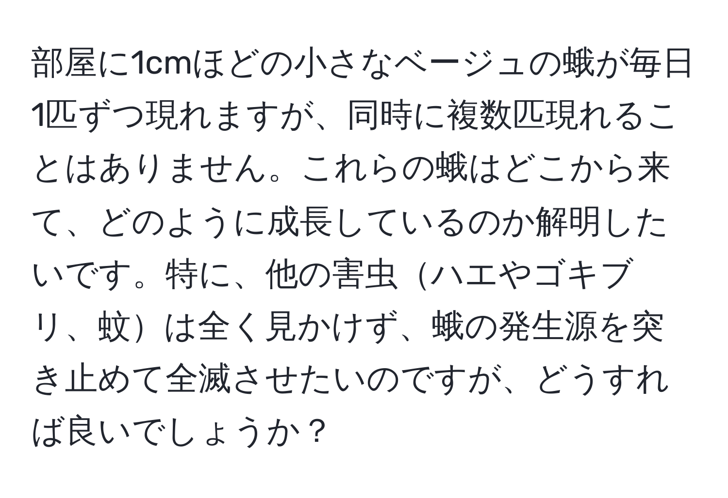 部屋に1cmほどの小さなベージュの蛾が毎日1匹ずつ現れますが、同時に複数匹現れることはありません。これらの蛾はどこから来て、どのように成長しているのか解明したいです。特に、他の害虫ハエやゴキブリ、蚊は全く見かけず、蛾の発生源を突き止めて全滅させたいのですが、どうすれば良いでしょうか？