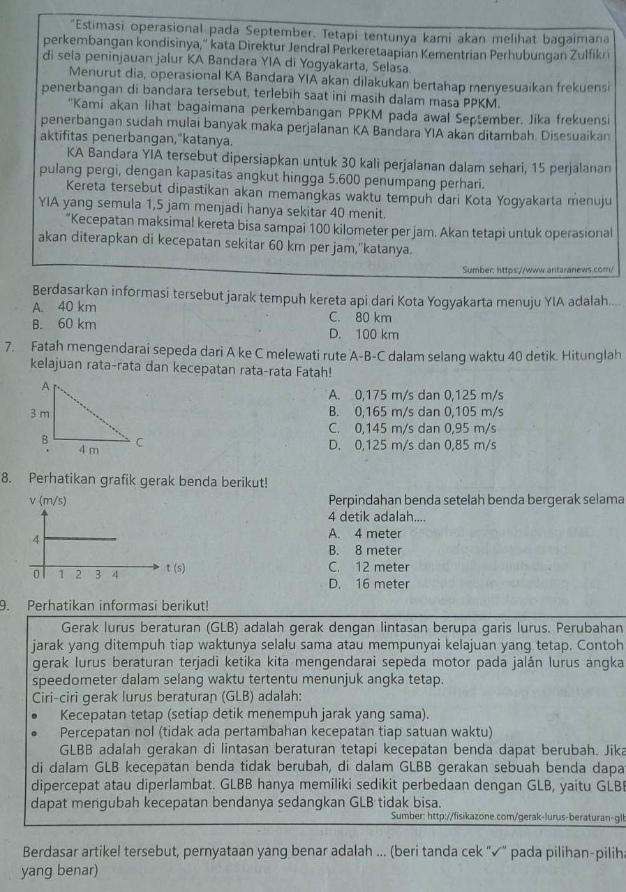 “Estimasi operasional pada September. Tetapi tentunya kami akan melihat bagaimana
perkembangan kondisinya,” kata Direktur Jendral Perkeretaapian Kementrian Perhubungan Zulfikri
di sela peninjauan jalur KA Bandara YIA di Yogyakarta, Selasa.
Menurut dia, operasional KA Bandara YIA akan dilakukan bertahap menyesuaikan frekuensi
penerbangan di bandara tersebut, terlebih saat ini masih dalam masa PPKM.
"Kami akan lihat bagaimana perkembangan PPKM pada awal September. Jika frekuensi
penerbangan sudah mulai banyak maka perjalanan KA Bandara YIA akan ditambah. Disesuaikan
aktifitas penerbangan,”katanya.
KA Bandara YIA tersebut dipersiapkan untuk 30 kali perjalanan dalam sehari, 15 perjalanan
pulang pergi, dengan kapasitas angkut hingga 5.600 penumpang perhari.
Kereta tersebut dipastikan akan memangkas waktu tempuh dari Kota Yogyakarta menuju
YIA yang semula 1,5 jam menjadi hanya sekitar 40 menit.
“Kecepatan maksimal kereta bisa sampai 100 kilometer per jam. Akan tetapi untuk operasional
akan diterapkan di kecepatan sekitar 60 km per jam,“katanya.
Sumber: https://www.antaranews.com/
Berdasarkan informasi tersebut jarak tempuh kereta api dari Kota Yogyakarta menuju YIA adalah....
A. 40 km C. 80 km
B. 60 km
D. 100 km
7. Fatah mengendarai sepeda dari A ke C melewati rute A-B-C dalam selang waktu 40 detik. Hitunglah
kelajuan rata-rata dan kecepatan rata-rata Fatah!
A. 0,175 m/s dan 0,125 m/s
B. 0,165 m/s dan 0,105 m/s
C. 0,145 m/s dan 0,95 m/s
D. 0,125 m/s dan 0,85 m/s
8. Perhatikan grafik gerak benda berikut!
Perpindahan benda setelah benda bergerak selama
4 detik adalah....
A. 4 meter
B. 8 meter
C. 12 meter
D. 16 meter
9. Perhatikan informasi berikut!
Gerak lurus beraturan (GLB) adalah gerak dengan lintasan berupa garis lurus. Perubahan
jarak yang ditempuh tiap waktunya selalu sama atau mempunyai kelajuan yang tetap. Contoh
gerak lurus beraturan terjadi ketika kita mengendarai sepeda motor pada jalán lurus angka
speedometer dalam selang waktu tertentu menunjuk angka tetap.
Ciri-ciri gerak lurus beraturan (GLB) adalah:
Kecepatan tetap (setiap detik menempuh jarak yang sama).
Percepatan nol (tidak ada pertambahan kecepatan tiap satuan waktu)
GLBB adalah gerakan di lintasan beraturan tetapi kecepatan benda dapat berubah. Jika
di dalam GLB kecepatan benda tidak berubah, di dalam GLBB gerakan sebuah benda dapa
dipercepat atau diperlambat. GLBB hanya memiliki sedikit perbedaan dengan GLB, yaitu GLB
dapat mengubah kecepatan bendanya sedangkan GLB tidak bisa.
Sumber: http://fisikazone.com/gerak-lurus-beraturan-glb
Berdasar artikel tersebut, pernyataan yang benar adalah ... (beri tanda cek “✓” pada pilihan-piliha
yang benar)