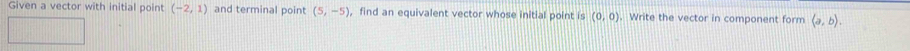 Given a vector with initial point (-2,1) and terminal point (5,-5) , find an equivalent vector whose initial point is (0,0). Write the vector in component form langle a,brangle.