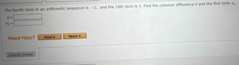 The fourth term in an arithmetic sequence is −2, and the 10th term is 5. Find the common difference d and the first term a_1.
d=□
a_1=□
Need Help? Read II Watch I 
Submit Answer