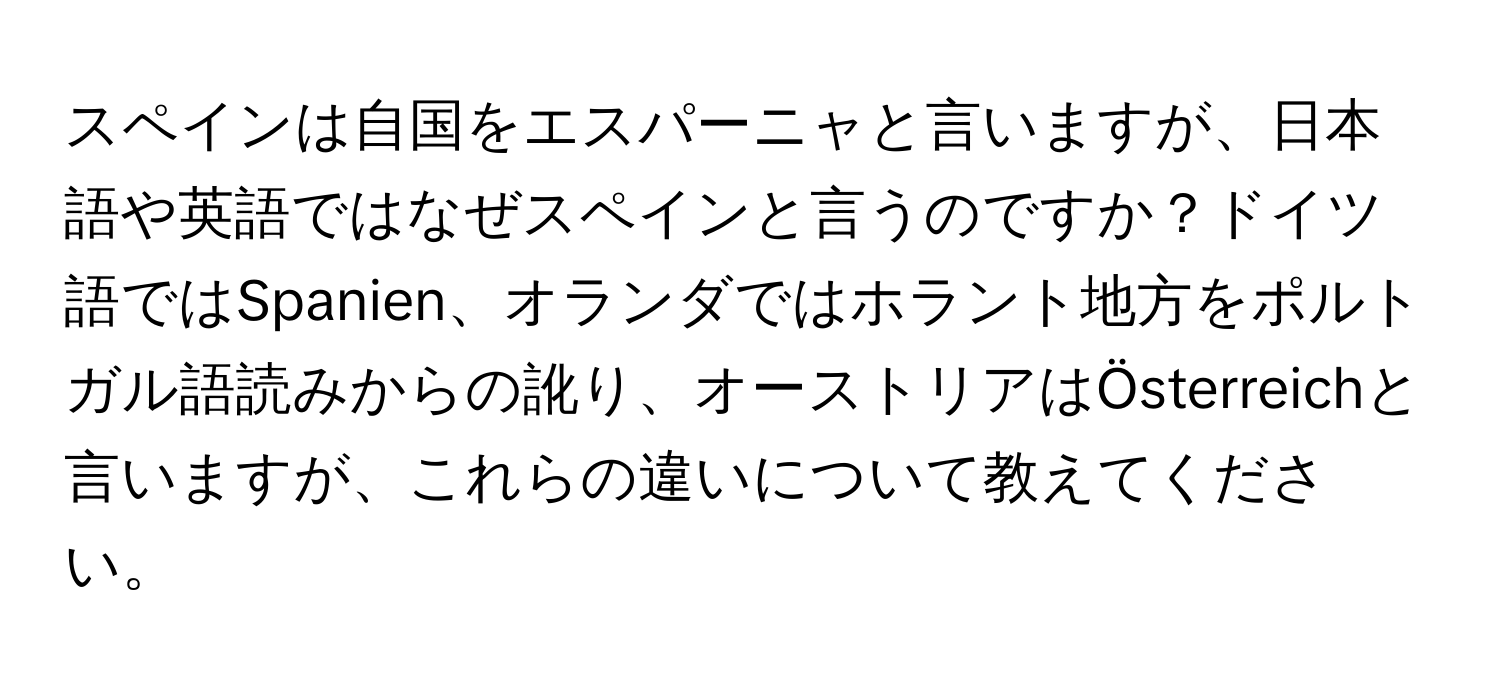 スペインは自国をエスパーニャと言いますが、日本語や英語ではなぜスペインと言うのですか？ドイツ語ではSpanien、オランダではホラント地方をポルトガル語読みからの訛り、オーストリアはÖsterreichと言いますが、これらの違いについて教えてください。