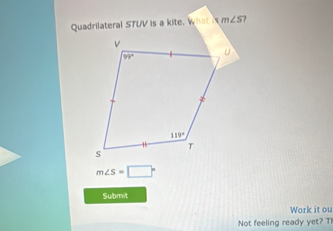 Quadrilateral STUV is a kite. What is m∠ S
m∠ S=□°
Submit
Work it ou
Not feeling ready yet? Th