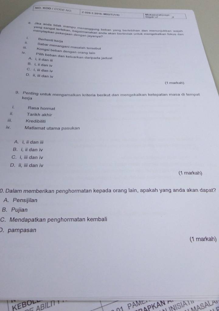 NO. KOD / CODE NO Z-009-1:2015-M02/T(1/4) Mukasurat/page
Gradr of
8. Jika anda tidak mampu menanggung beban yang berlebihan dan menunjukkan wajah
yang sangat fertekan, bagaimanakan anda akan bertindak untuk mengekaikan fokus dan
menyiapkan pekerjaan dengan jayanya?
L Berhenti kerja
Sabar menangani masalah tersebut
, Kongsi beban dengan orang lain
iv.
Pilih beban dan keluarkan daripada jadua
A. i, ii dan ⅲii
B. i, ii dan iv
C. i, i dan iv
D. ii, ⅲ dan iv
(1 markah)
9. Penting untuk mengamalkan kriteria berikut dan mengekalkan ketepatan masa di tempat
kerja
1. Rasa hormat
ii. Tarikh akhir
ⅲii. Kredibiliti
iv. Matlamat utama pasukan
A. i, i dan ⅲ
B. i, i dan iv
C. i, ⅲ dan iv
D. ii, iii dan iv
(1 markah)
0. Dalam memberikan penghormatan kepada orang lain, apakah yang anda akan dapat?
A. Pensijilan
B. Pujian
C. Mendapatkan penghormatan kembali
D. pampasan
(1 markah)
KEBOL
UMASALAP
DAPKaN δ
ABILn
01 PAME,
N I SIA