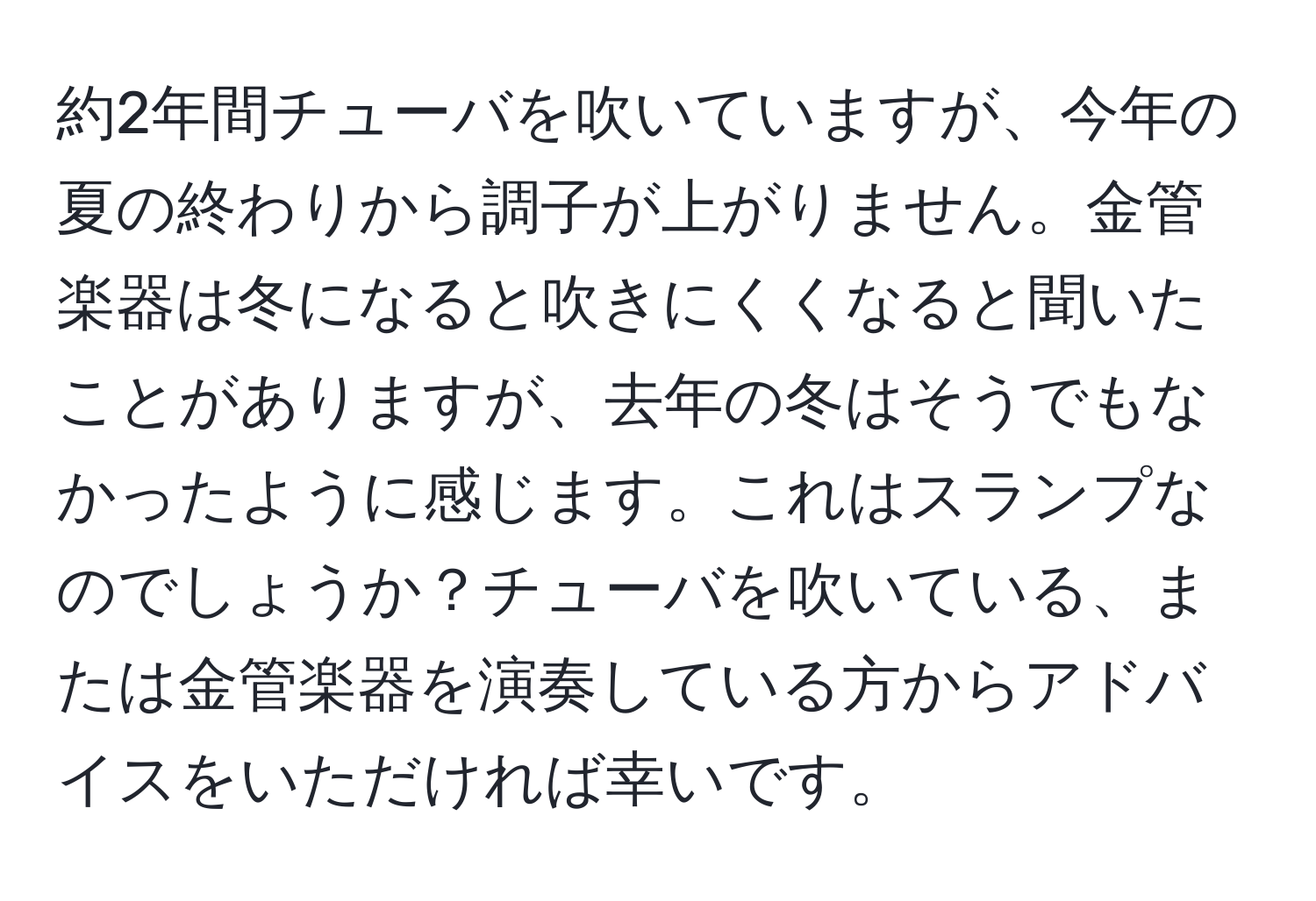 約2年間チューバを吹いていますが、今年の夏の終わりから調子が上がりません。金管楽器は冬になると吹きにくくなると聞いたことがありますが、去年の冬はそうでもなかったように感じます。これはスランプなのでしょうか？チューバを吹いている、または金管楽器を演奏している方からアドバイスをいただければ幸いです。