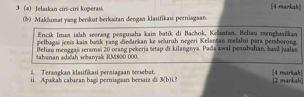 3 (a) Jelaskan ciri-ciri koperasi. 
[4 markah] 
(b) Maklumat yang berikut berkaitan dengan klasifikasi perniagaan. 
Encik Iman ialah seorang pengusaha kain batik di Bachok, Kelantan. Beliau menghasilkan 
pelbagai jenis kain batik yang diedarkan ke seluruh negeri Kelantan melalui para pemborong. 
Beliau menggaji seramai 20 orang pekerja tetap di kilangnya. Pada awal penubuhan, hasil jualan 
tahunan adalah sebanyak RM800 000. 
i. Terangkan klasifikasi perniagaan tersebut. [4 markah] 
ii. Apakah cabaran bagi perniagaan bersaiz di 3 (b)i.? [2 markah]