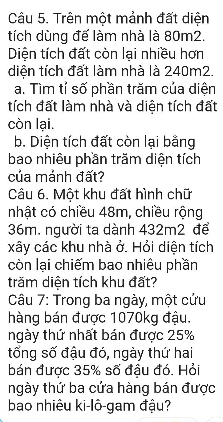 Trên một mảnh đất diện 
tích dùng để làm nhà là 80m2. 
Diện tích đất còn lại nhiều hơn 
diện tích đất làm nhà là 240m2. 
a. Tìm tỉ số phần trăm của diện 
tích đất làm nhà và diện tích đất 
còn lại. 
b. Diện tích đất còn lại bằng 
bao nhiêu phần trăm diện tích 
của mảnh đất? 
Câu 6. Một khu đất hình chữ 
nhật có chiều 48m, chiều rộng
36m. người ta dành 432m2 để 
xây các khu nhà ở. Hỏi diện tích 
còn lại chiếm bao nhiêu phần 
trăm diện tích khu đất? 
Câu 7: Trong ba ngày, một cửu 
hàng bán được 1070kg đậu. 
ngày thứ nhất bán được 25%
tổng số đậu đó, ngày thứ hai 
bán được 35% số đậu đó. Hỏi 
ngày thứ ba cửa hàng bán được 
bao nhiêu ki-lô-gam đậu?