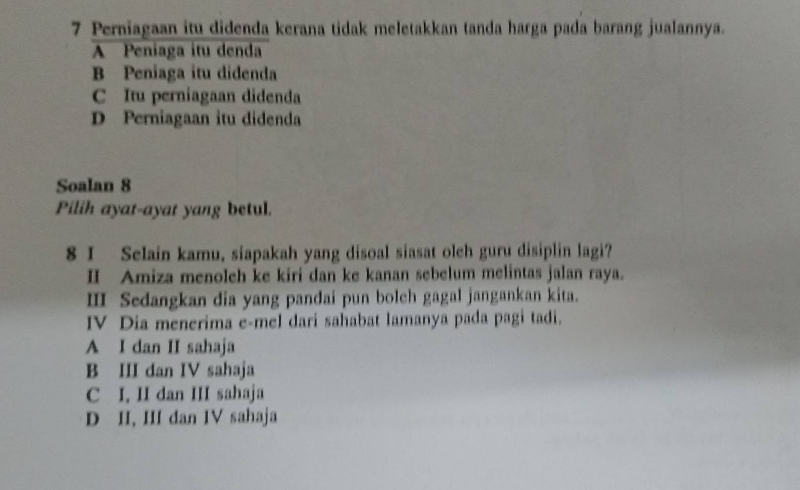 Perniagaan itu didenda kerana tidak meletakkan tanda harga pada barang jualannya.
A Peniaga itu denda
B Peniaga itu didenda
C Itu perniagaan didenda
D Perniagaan itu didenda
Soalan 8
Pilih ayat-ayat yang betul.
8 I Selain kamu, siapakah yang disoal siasat olch guru disiplin lagi?
I Amiza menoleh ke kiri dan ke kanan sebelum melintas jalan raya.
ⅢI Sedangkan dia yang pandai pun bolch gagal jangankan kita.
IV Dia menerima e-mel dari sahabat lamanya pada pagi tadi.
A I dan II sahaja
B III dan IV sahaja
C I, II dan III sahaja
D II, III dan IV sahaja