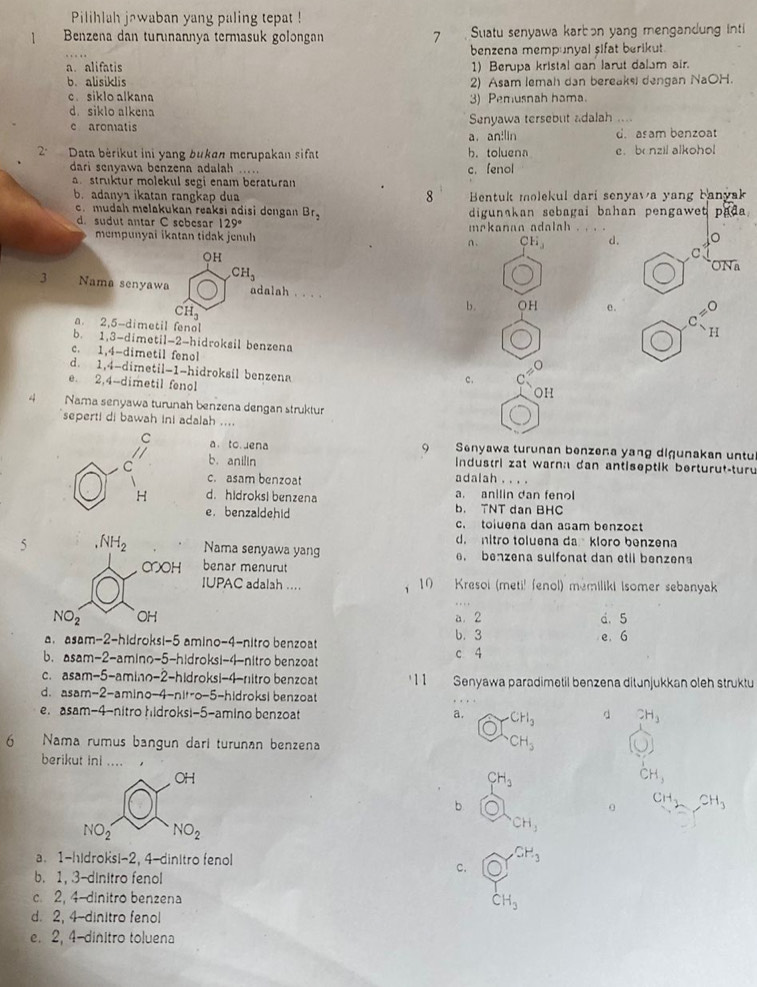 Pilihlah jawaban yang paling tepat !
] Benzena dan turunannya termasuk golongan 7 Suatu senyawa karbɔn yang mengandung inti
benzena mempunyal sifat berikut.
a. alifatis 1) Berupa kristal can larut dalam air.
b.alisiklis 2) Asam lemah dan bereake dengan NaOH.
c. siklo alkana 3) Pemusnah hama.
d siklo alkena
Senyawa tersebut adalah ....
c aromatis a， an!lin d. asam benzoat
2º  Data bèrikut ini yang bukan merupakan sifat b. toluena e b nzil alkohol
dari senyawa benzena adalah ..... c. fenol
a struktur molekul segi enam beraturan
8
b. adanya ikatan rangkap dua Bentuk molekul darí senyawa yang banvak
c. mudah melakukan reaksi adisi dengan Br_2 digunakan sebagai bahan pengawet pada .
d. sudut antar C sebesar 129° mekanan adalah_
mempunyai ikatan tidak jenuh n . CH_3 d.
○H
C
3 Nama senyawa CH_3
ONa
adalah . . . . OH e. C_(11)^(30)
CH_3
b.
a. 2,5-dimetil fenol
b. 1,3-dimetil-2-hidroksil benzena
c. 1,4-dimetil fenol
d. 1,4-dimetil-1-hidroksil benzena
e. 2,4-dimetil fenol
c. C
OH
4 Nama senyawa turunah benzena dengan struktur
seperti di bawah ini adalah ....
a. to.uena 9 Snyawa turunan benzeña yang digunakan untu
b. anilin
industri zat warna dan antiseptik berturut-turu
c. asam benzoat adalah        
d. hidroksi benzena b. TNT dan BHC a. anilin dan fenol
e. benzaldehid c. toiuena dan asam benzoat
d. nitro toluena da kloro benzena
5Nama senyawa yang . benzena sulfonat dan etil benzena
benar menurut
IUPAC adalah ....  10 Kresoi (meti! fenol) mémiliki Isomer sebanyak
a. 2 d. 5
a. asam-2-hidroksi-5 amino-4-nitro benzoat b. 3 e. 6
b.asam-2-amino-5-hidroksi-4-nitro benzoat c 4
c.asam-5-amino-2-hidroksi-4-nitro benzoat 11 Senyawa paradimetil benzena ditunjukkan oleh struktu
d. asam-2-amino-4-nit-o-5-hidroksi benzoat
e. asam-4-nitro hidroksi-5-amino benzoat a. CH_3 d 2H_3
6  Nama rumus bangun darí turunan benzena CH_3
berikut ini .... 
OH
CH_3
CH,
b
0 CH_3,CH_3
NO_2 NO_2
CH_3
a. 1-hidroksi-2, 4-dinitro fenol
CH_3
c.
b. 1, 3-dinitro fenol
c 2, 4-dinitro benzena CH_3
d. 2, 4-dinitro fenol
e. 2, 4-dinitro toluena