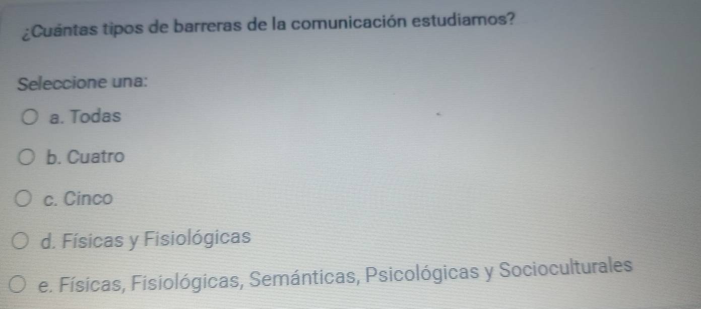 ¿Cuántas tipos de barreras de la comunicación estudiamos?
Seleccione una:
a. Todas
b. Cuatro
c. Cinco
d. Físicas y Fisiológicas
e. Físicas, Fisiológicas, Semánticas, Psicológicas y Socioculturales