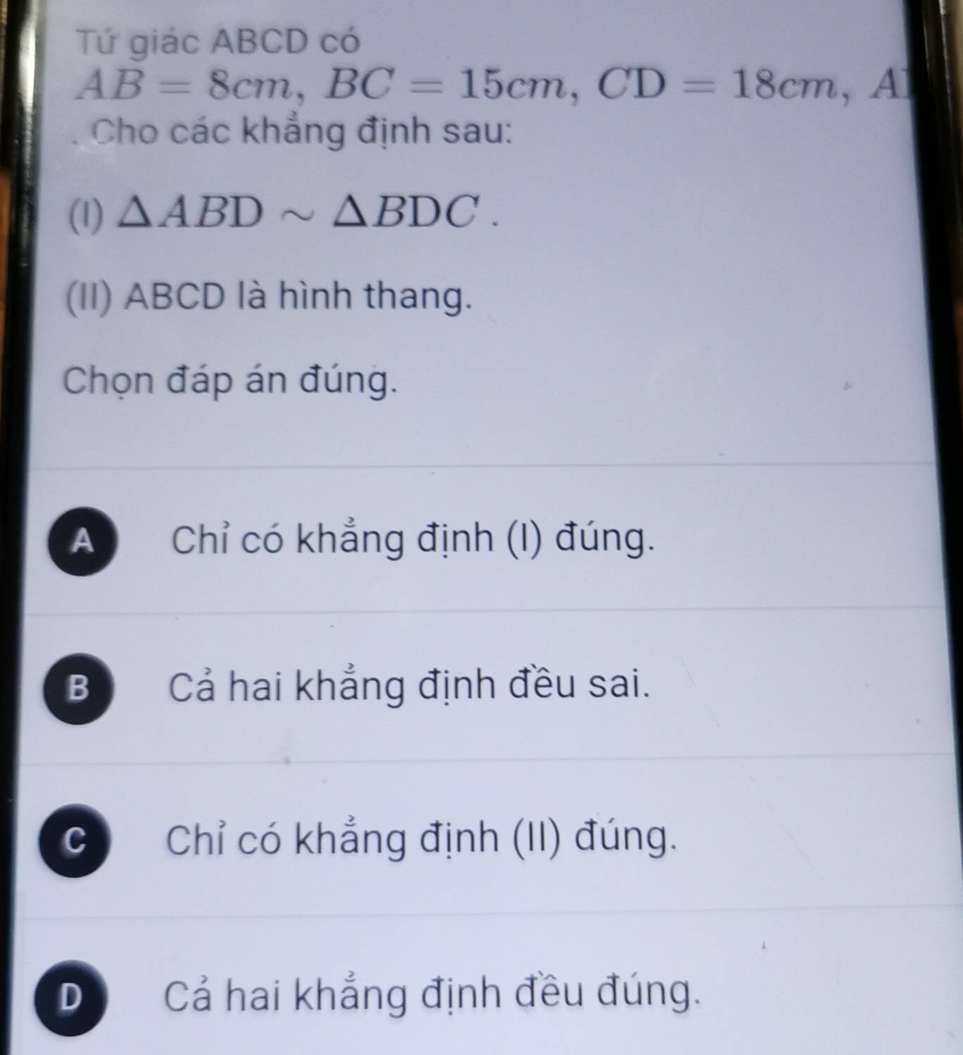 Tứ giác ABCD có
AB=8cm, BC=15cm, CD=18cm , A
Cho các khẳng định sau:
(1) △ ABDsim △ BDC. 
(II) ABCD là hình thang.
Chọn đáp án đúng.
A Chỉ có khẳng định (I) đúng.
B Cả hai khẳng định đều sai.
C Chỉ có khẳng định (II) đúng.
D Cả hai khẳng định đều đúng.