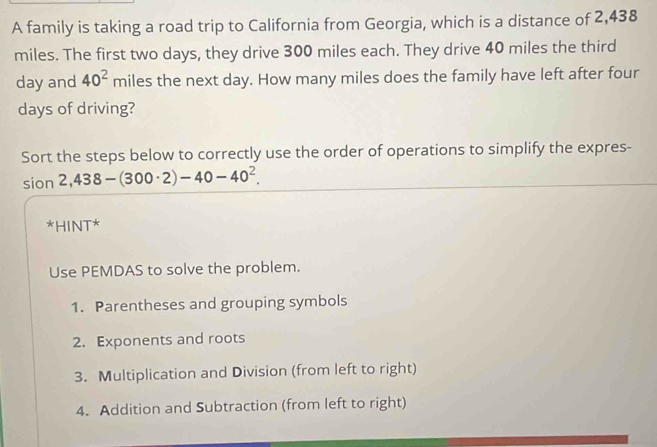 A family is taking a road trip to California from Georgia, which is a distance of 2,438
miles. The first two days, they drive 300 miles each. They drive 40 miles the third
day and 40^2 miles the next day. How many miles does the family have left after four
days of driving? 
Sort the steps below to correctly use the order of operations to simplify the expres- 
sion 2,438-(300· 2)-40-40^2. 
*HINT* 
Use PEMDAS to solve the problem. 
1. Parentheses and grouping symbols 
2. Exponents and roots 
3. Multiplication and Division (from left to right) 
4. Addition and Subtraction (from left to right)