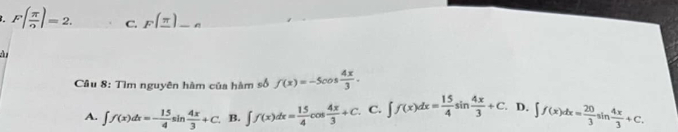 F( π /2 )=2. C. F(_ π ) _
à
Cầu 8: Tìm nguyên hàm của hàm số f(x)=-5cos  4x/3 .
A. ∈t f(x)dx=- 15/4 sin  4x/3 +C. B. ∈t f(x)dx= 15/4 cos  4x/3 +C. C. ∈t f(x)dx= 15/4 sin  4x/3 +C. D. ∈t f(x)dx= 20/3 sin  4x/3 +C.