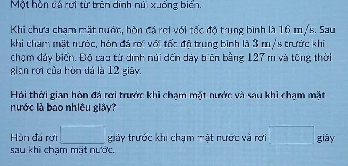 Một hòn đá rơi từ trên đỉnh núi xuống biển. 
Khi chưa chạm mặt nước, hòn đá rơi với tốc độ trung bình là 16 m/s. Sau 
khi chạm mặt nước, hòn đá rơi với tốc độ trung bình là 3 m/s trước khi 
chạm đáy biển. Độ cao từ đỉnh núi đến đáy biển bằng 127 m và tổng thời 
gian rơi của hòn đá là 12 giây. 
Hỏi thời gian hòn đá rơi trước khi chạm mặt nước và sau khi chạm mặt 
nước là bao nhiêu giây? 
Hòn đá rơi giây trước khi chạm mặt nước và rơi giây 
sau khi chạm mặt nước.