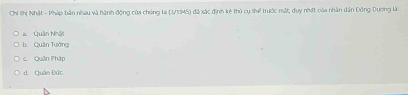 Chỉ thị Nhật - Pháp bần nhau và hành động của chúng ta (3/1945) đã xác định kẻ thù cụ thể trước mất, duy nhất của nhân dân Đông Dương là:
a. Quân Nhật
b. Quân Tưởng
c. Quân Pháp
d. Quân Đức