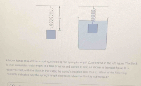 block hamgs at rest from a spring, sterciing the spring to length , as shows in the left figure. The block 
is then complelely submeiged in a tank of water and cames to sest, as shown in the right figure. It is 
obrserved fat, with the black in the witer, the speing's length is less thas D. Which of the follewing 
corectly indiciates why the spring's length decreases when the black is submerged ?