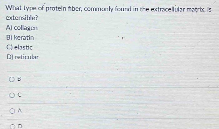 What type of protein fiber, commonly found in the extracellular matrix, is
extensible?
A) collagen
B) keratin
C) elastic
D) reticular
B
C
A
D