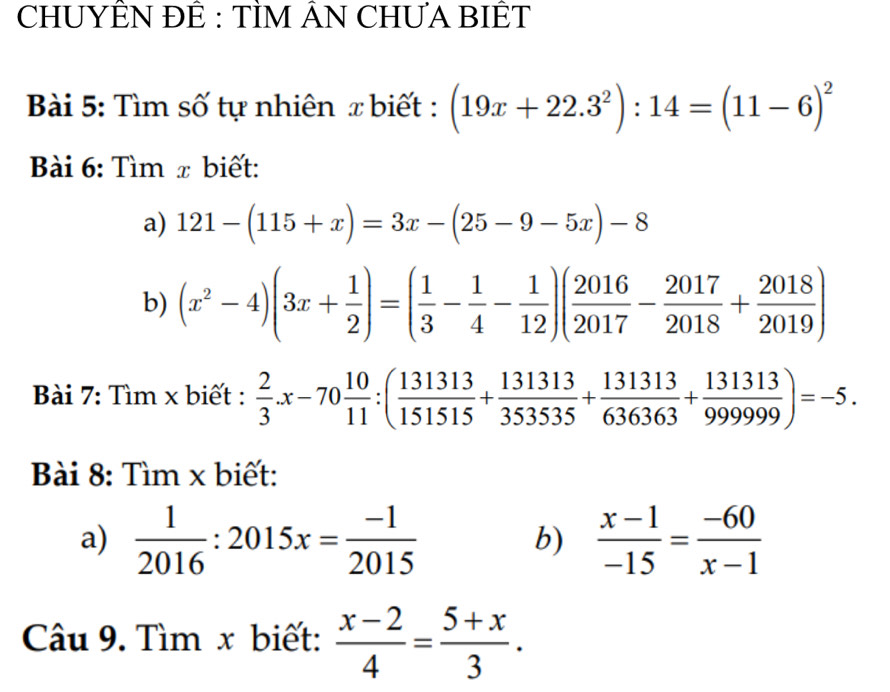 CHUYÊN ĐÊ : TÌM ÂN CHƯA BIÊT 
Bài 5: Tìm số tự nhiên x biết : (19x+22.3^2):14=(11-6)^2
Bài 6: Tìm x biết: 
a) 121-(115+x)=3x-(25-9-5x)-8
b) (x^2-4)(3x+ 1/2 )=( 1/3 - 1/4 - 1/12 )( 2016/2017 - 2017/2018 + 2018/2019 )
Bài 7: Tìm x biết :  2/3 .x-70 10/11 :( 131313/151515 + 131313/353535 + 131313/636363 + 131313/99999 )=-5. 
Bài 8: Tìm x biết: 
a)  1/2016 :2015x= (-1)/2015   (x-1)/-15 = (-60)/x-1 
b) 
Câu 9. Tìm x biết:  (x-2)/4 = (5+x)/3 .