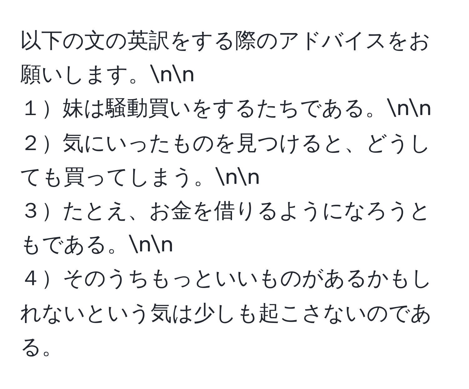 以下の文の英訳をする際のアドバイスをお願いします。nn
１妹は騒動買いをするたちである。nn
２気にいったものを見つけると、どうしても買ってしまう。nn
３たとえ、お金を借りるようになろうともである。nn
４そのうちもっといいものがあるかもしれないという気は少しも起こさないのである。