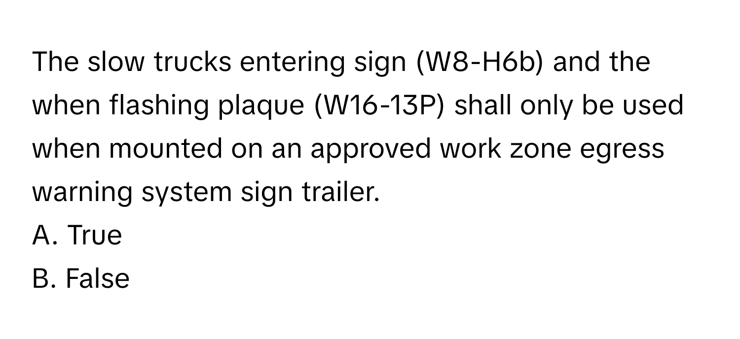 The slow trucks entering sign (W8-H6b) and the when flashing plaque (W16-13P) shall only be used when mounted on an approved work zone egress warning system sign trailer.

A. True 
B. False