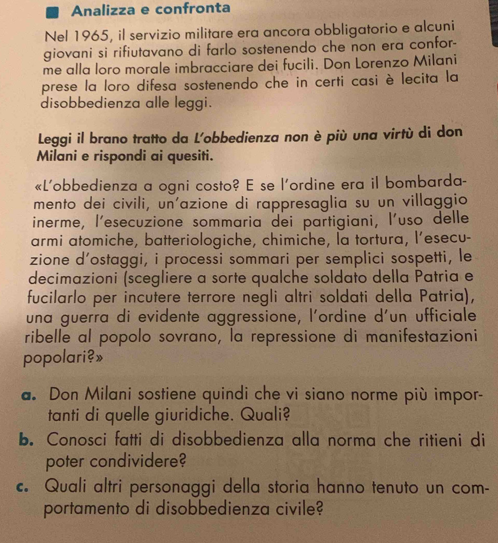 Analizza e confronta 
Nel 1965, il servizio militare era ancora obbligatorio e alcuni 
giovani si rifiutavano di farlo sostenendo che non era confor- 
me alla loro morale imbracciare dei fucili. Don Lorenzo Milani 
prese la loro difesa sostenendo che in certi casi è lecita la 
disobbedienza alle leggi. 
Leggi il brano tratto da L'obbedienza non è più una virtù di don 
Milani e rispondi ai quesiti. 
«L'obbedienza a ogni costo? E se l'ordine era il bombarda- 
mento dei civili, un'azione di rappresaglia su un villaggio 
inerme, l'esecuzione sommaria dei partigiani, l'uso delle 
armi atomiche, batteriologiche, chimiche, la tortura, l’esecu- 
zione d’ostaggi, i processi sommari per semplici sospetti, le 
decimazioni (scegliere a sorte qualche soldato della Patria e 
fucilarlo per incutere terrore negli altri soldati della Patria), 
una guerra di evidente aggressione, l'ordine d'un ufficiale 
ribelle al popolo sovrano, la repressione di manifestazioni 
popolari?» 
a. Don Milani sostiene quindi che vi siano norme più impor- 
tanti di quelle giuridiche. Quali? 
b. Conosci fatti di disobbedienza alla norma che ritieni di 
poter condividere? 
c. Quali altri personaggi della storia hanno tenuto un com- 
portamento di disobbedienza civile?