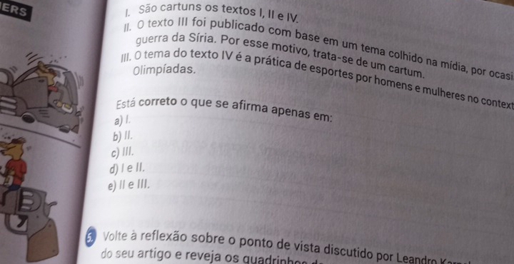 ERS I. São cartuns os textos I, II e IV
II. O texto III foi publicado com base em um tema colhido na mídia, por ocas
guerra da Síria. Por esse motivo, trata-se de um cartum
Olimpíadas.
III. O tema do texto IV é a prática de esportes por homens e mulheres no contex
Está correto o que se afirma apenas em:
a) I.
b) II.
c) III.
d)I e II.
e) Ⅱ eIII.
Volte à reflexão sobre o ponto de vista discutido por Leandr 
do seu artigo e reveja os quadrinho