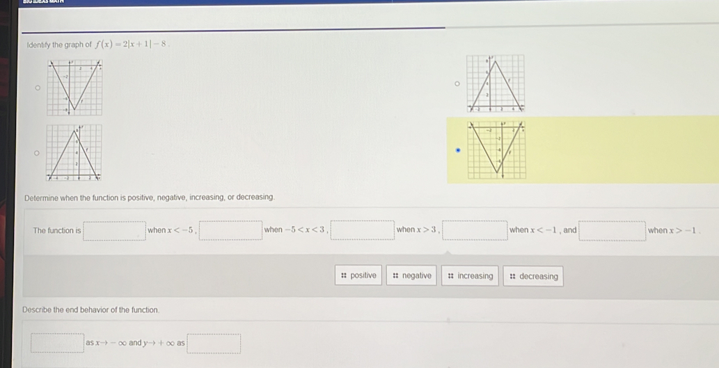 Identify the graph of f(x)=2|x+1|-8. 
。
Determine when the function is positive, negative, increasing, or decreasing.
when x when -5° when x>3 when x , and □ when x>-1. 
The function is 0..() □ 
:: positive :: negative : increasing :: decreasing
Describe the end behavior of the function° □ asxto -∈fty and yto +∈fty as □