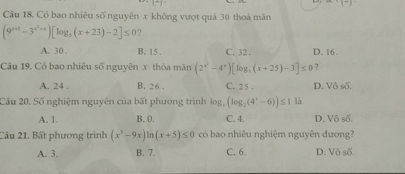 (-) 
Câu 18. Có bao nhiêu số nguyên x không vượt quá 30 thoả mãn
(9^(x+1)-3^(x^2)+x)[log _5(x+23)-2]≤ 0 ?
A. 30. B. 15. C. 32. D. 16.
Câu 19. Có bao nhiêu số nguyên x thỏa mãn (2^(x^2)-4^x)[log _3(x+25)-3]≤ 0 ?
A. 24. B. 26. C. 2 5 . D. Vô số.
Câu 20. Số nghiệm nguyên của bất phương trình lo (log _2(4^x-6))≤ 1 (x
là
A. 1. B. 0. C. 4. D. Vô số.
Câu 21. Bất phương trình (x^3-9x)ln (x+5)≤ 0 có bao nhiêu nghiệm nguyên dương?
A. 3. B. 7. C. 6. D. Vô số.