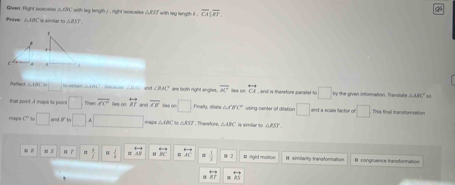 Given: Right isosceles △ ABC with leg length / , right isosceles △ RST with leg length k , overline CA||overline RT. 

Prove: △ ABC is similar to △ RST. 

to obtain 
Reflect △ ABC n □ △ ABC ,Because ∠ BAC and ∠ BAC' are both right angles, overline AC lies on overleftrightarrow CA , and is therefore parallel to □ by the given information. Translate △ ABC so 
that point A maps to point □. Then overline A'C'' lies on overleftrightarrow RT and overline A'B' lies on □ , Finall y, dilate △ A'B'C'' using center of dilation □ and a scale factor of □. This final transformation 
maps C'' to □ and B' to □. □ maps △ ABC to △ RST. Therefore, △ ABC is similar to △ RST. 
s R u S :: 7 n k/j  :: j/k  :: overleftrightarrow AB beginarrayr rightarrow  uendarray overleftrightarrow BC _noverleftrightarrow AC :: 1/2  : 2 # rigid motion # similarity transformation : congruence transformation 
:: overleftrightarrow RT :: overleftrightarrow RS