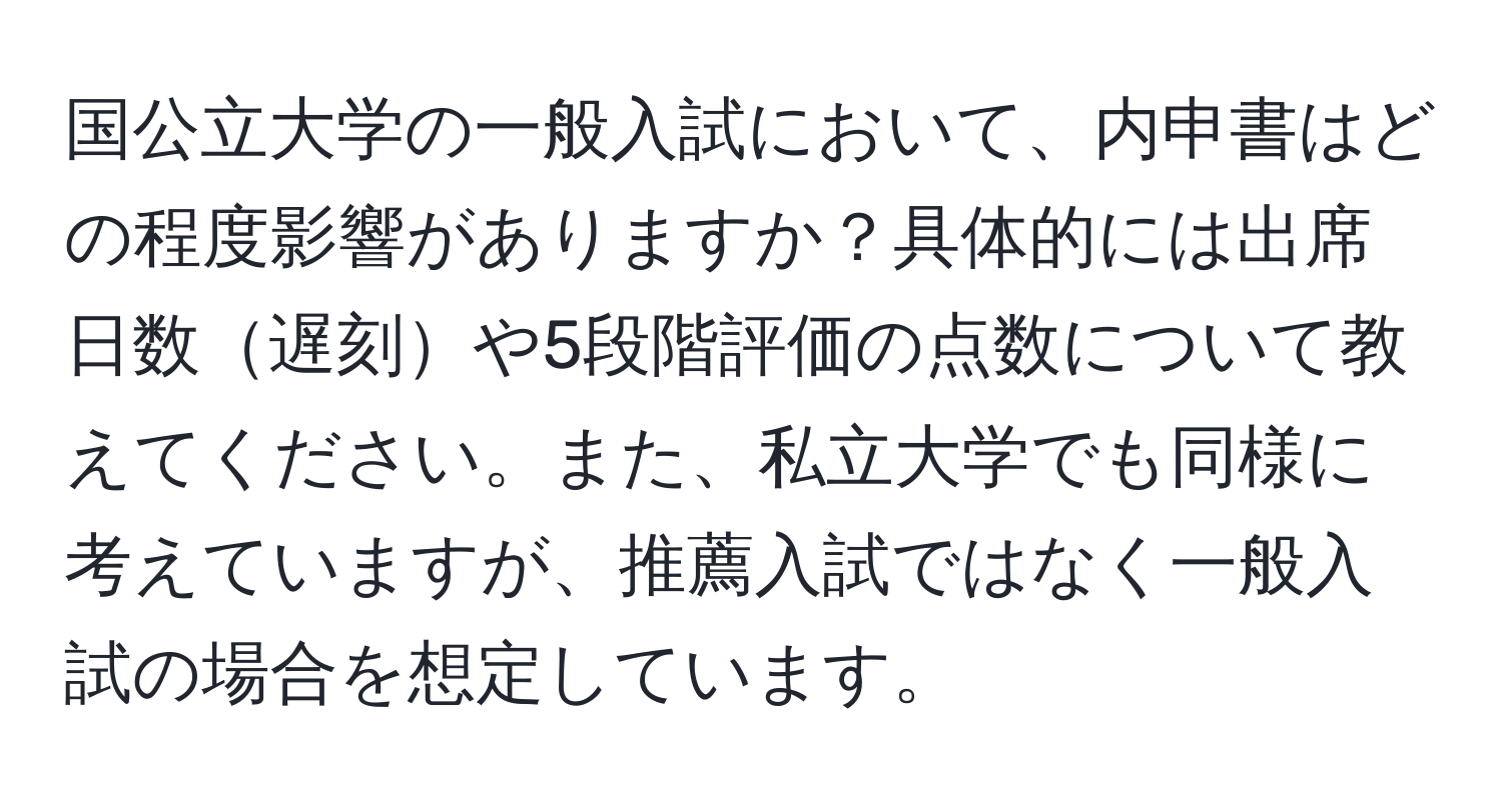 国公立大学の一般入試において、内申書はどの程度影響がありますか？具体的には出席日数遅刻や5段階評価の点数について教えてください。また、私立大学でも同様に考えていますが、推薦入試ではなく一般入試の場合を想定しています。