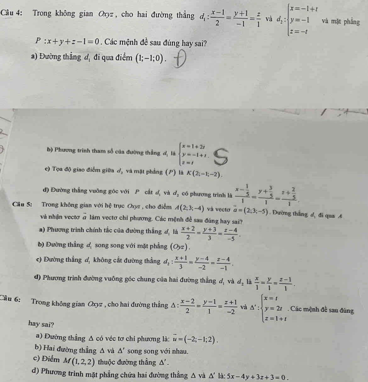 Trong không gian Oxyz , cho hai đường thắng d_1: (x-1)/2 = (y+1)/-1 = z/1  và d_2:beginarrayl x=-1+t y=-1 z=-tendarray. và mặt phẳng
P:x+y+z-1=0 Các mệnh đề sau đúng hay sai?
a) Đường thẳng đị đi qua điểm (1;-1;0).
b) Phương trình tham số của đường thẳng d_1^(21dt beginarray)l x=1+2t y=-1+t. z=tendarray.
c) Tọa độ giao điểm giữa d_2 và mặt phẳng (P) là K(2;-1;-2).
d) Đường thắng vuông góc với P cắt d_1 và d_2 có phương trình là frac x- 1/5 1=frac y+ 3/5 1=frac z+ 2/5 1.
Câu 5: Trong không gian với hệ trục Oxyz , cho điểm A(2;3;-4) và vectơ vector a=(2;3;-5). Đường thắng d_1 đi qua A
và nhận vectơ à làm vectơ chỉ phương. Các mệnh đề sau đúng hay sai?
a) Phương trình chính tắc của đường thẳng d_1 là  (x+2)/2 = (y+3)/3 = (z-4)/-5 .
b) Đường thẳng đ song song với mặt phẳng (Oyz).
c) Đường thẳng d_1 không cắt đường thẳng d_2: (x+1)/3 = (y-4)/-2 = (z-4)/-1 .
d) Phương trình đường vuông góc chung của hai đường thẳng d_1 và d_2 là  x/1 = y/1 = (z-1)/1 .
Câu 6: Trong không gian Oxyz , cho hai đường thẳng Δ :  (x-2)/2 = (y-1)/1 = (z+1)/-2  và △ ':beginarrayl x=t y=2t z=1+tendarray. Các mệnh đề sau đúng
hay sai?
a) Đường thẳng Δ có véc tơ chỉ phương là: overline u=(-2;-1;2).
b) Hai đường thẳng △ và △ ' song song với nhau.
c) Điểm M(1,2,2) thuộc đường thẳng △' .
d) Phương trình mặt phẳng chứa hai đường thẳng △ vdot a△ 'ldot a: 5x-4y+3z+3=0.