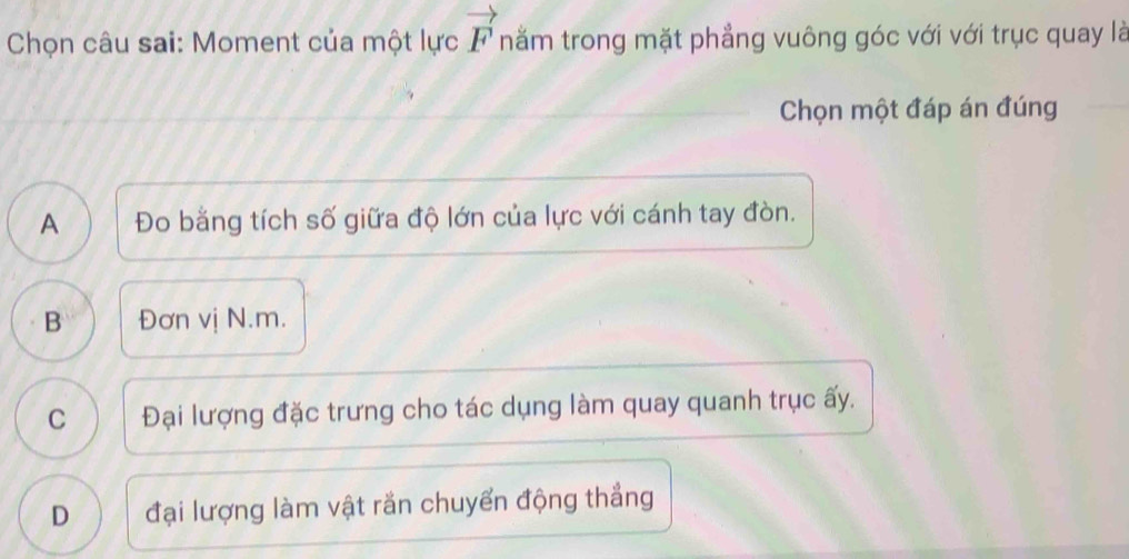 Chọn câu sai: Moment của một lực vector F nằm trong mặt phẳng vuông góc với với trục quay là
Chọn một đáp án đúng
A Đo bằng tích số giữa độ lớn của lực với cánh tay đòn.
B Đơn vị N. m.
C Đại lượng đặc trưng cho tác dụng làm quay quanh trục ấy.
D đại lượng làm vật rắn chuyển động thẳng