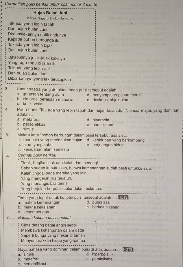 Cermatilah puisi berikut untuk soal nomor 3 s.d. 5!
Hujan Bulan Juni
Karya: Sapardi Djoko Darmono
Tak ada yang lebih tabah
Dari hujan bulan Juni
Dirahasiakannya rintik rindunya
Kepada pohon berbunga itu
Tak ada yang lebih bijak
Dari hujan bulan Juni
Dihapusnya jejak-jejak kakinya
Yang ragu-ragu di jalan itu
Tak ada yang lebih arif
Dari hujan bulan Juni
Dibiarkannya yang tak terucapkan
3. Unsur sastra yang dominan pada puisi tersebut adalah ....
a. gagasan tentang alam d. penyampaian pesan moral
b. ekspresi perasaan manusia e. deskripsi objek alam
c. kritik sosial
4. Pada baris "Tak ada yang lebih tabah dari hujan bulan Juni", unsur majas yang dominan
adalah ....
a. metafora d. hiperbola
b. personifikasi e. paralelisme
c. simile
5. Makna kata "pohon berbunga" dalam puisi tersebut adalah ....
a. manusia yang merindukan hujan d. kehidupan yang berkembang
b. alam yang subur e. perjuangan hidup
c. keindahan alam semesta
6. Cermati puisi berikut!
Tidak, bagiku tidak ada kalah dan menang!
Sebab sudah kuputuskan, bahwa kemenangan sudah pasti untukku saja.
Kalah tinggal pada mereka yang lain:
Yang mengeluh jika terjatuh,
Yang menangis bila teriris,
Yang berjalan berputar-putar dalam belantara.
Tema yang tepat untuk kutipan puisi tersebut adalah .... “Os
a. makna kemenangan d. putus asa
b. makna kekalahan e. berkeluh kesah
c. kesombongan
7. Bacalah kutipan puisi berikut!
Cinta datang bagai angin sepoi
Membawa kehangatan dalam dada
Seperti bunga yang mekar di taman
Menyemarakkan hidup yang hampa
Gaya bahasa yang dominan dalam puisi di atas adalah .... HOTS
a. simile d. hiperbola
b. metafora e. paralelisme
c. personifikasi