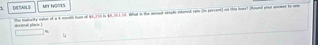 DETAILS MY NOTES 
The maturity value of a 4-month loan of $8,250 is $8,363.50. What is the annual simple interest rate (in percent) on this loan? (Round your answer to one 
decimal place.)
%